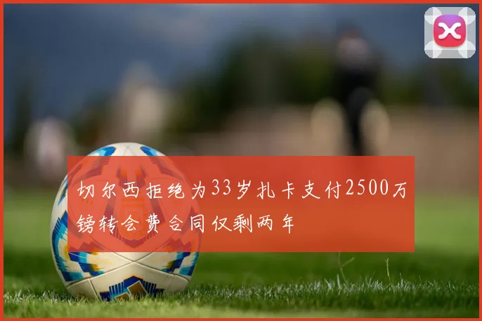 切尔西拒绝为33岁扎卡支付2500万镑转会费合同仅剩两年
