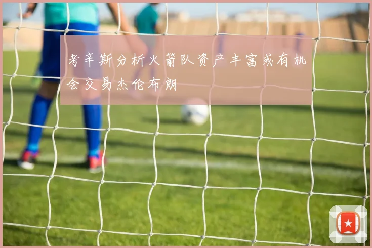考辛斯分析火箭队资产丰富或有机会交易杰伦布朗