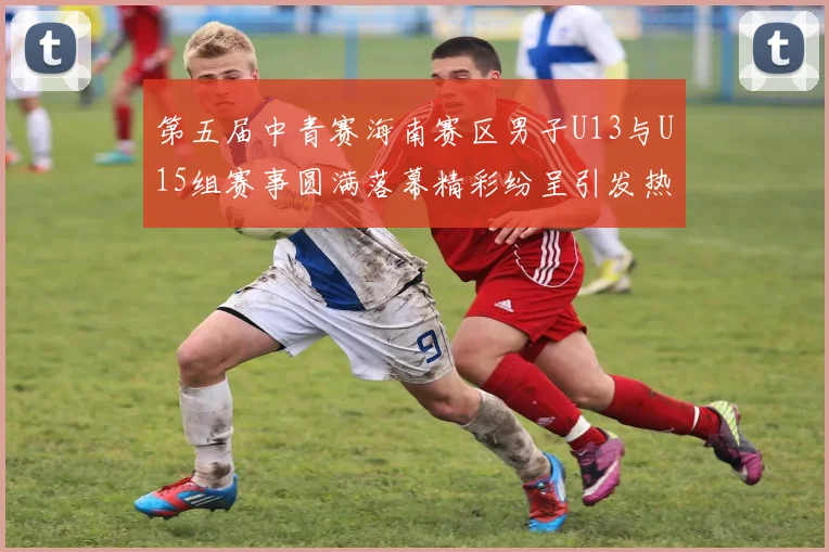 第五届中青赛海南赛区男子U13与U15组赛事圆满落幕精彩纷呈引发热烈反响
