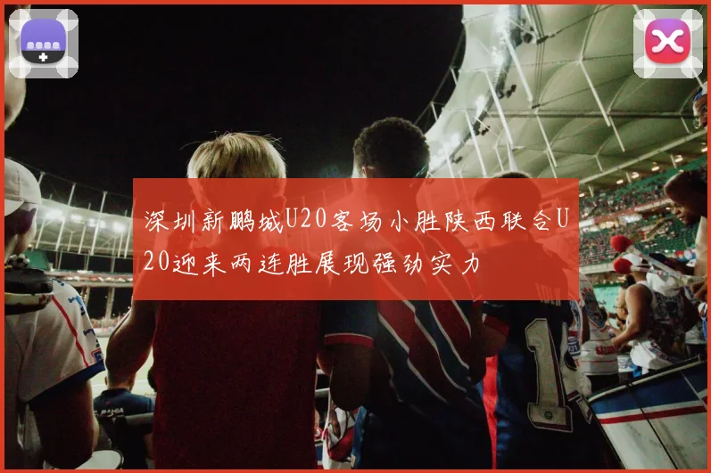 深圳新鹏城U20客场小胜陕西联合U20迎来两连胜展现强劲实力