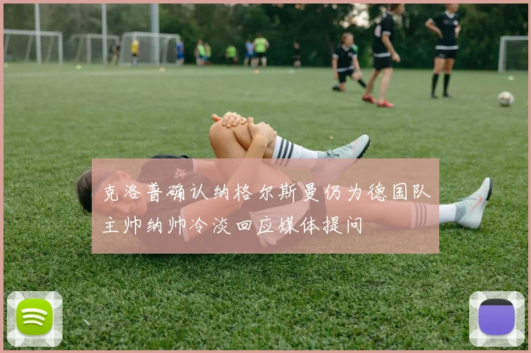 克洛普确认纳格尔斯曼仍为德国队主帅纳帅冷淡回应媒体提问