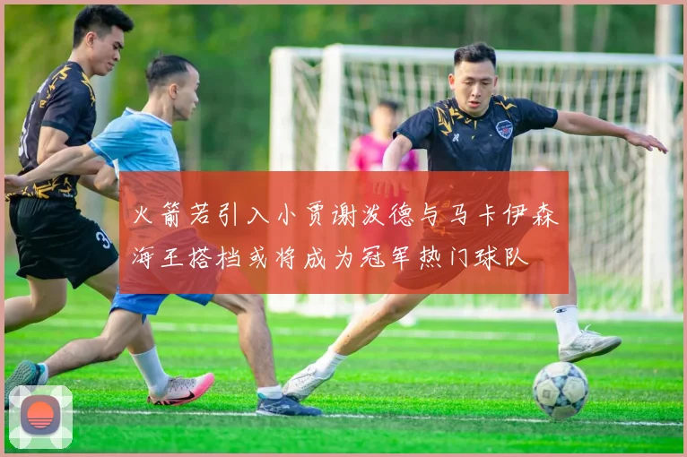 火箭若引入小贾谢泼德与马卡伊森海王搭档或将成为冠军热门球队
