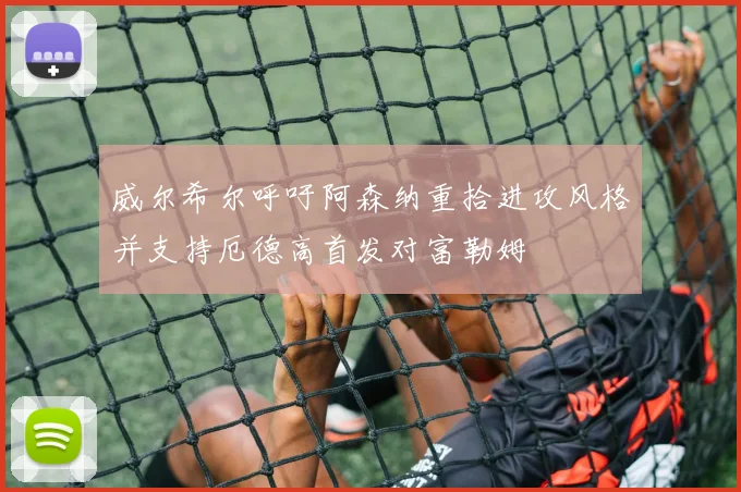 威尔希尔呼吁阿森纳重拾进攻风格并支持厄德高首发对富勒姆