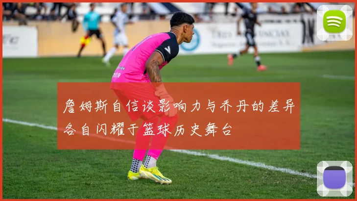 詹姆斯自信谈影响力与乔丹的差异各自闪耀于篮球历史舞台